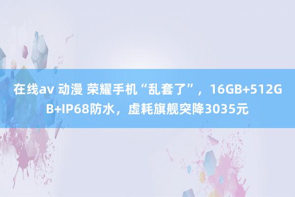 在线av 动漫 荣耀手机“乱套了”，16GB+512GB+IP68防水，虚耗旗舰突降3035元