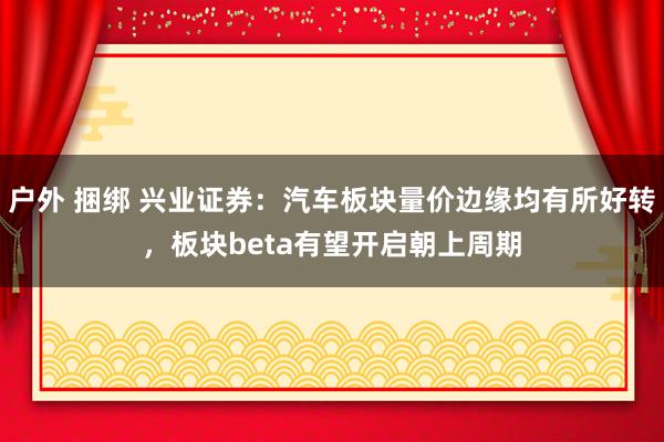 户外 捆绑 兴业证券：汽车板块量价边缘均有所好转，板块beta有望开启朝上周期