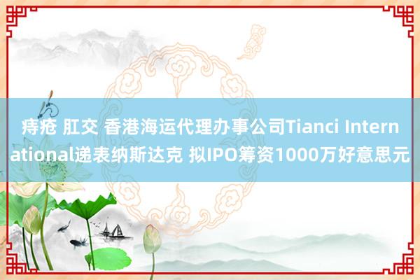 痔疮 肛交 香港海运代理办事公司Tianci International递表纳斯达克 拟IPO筹资1000万好意思元