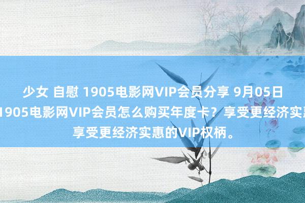 少女 自慰 1905电影网VIP会员分享 9月05日更新第9批，1905电影网VIP会员怎么购买年度卡？享受更经济实惠的VIP权柄。