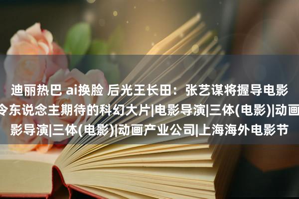 迪丽热巴 ai换脸 后光王长田：张艺谋将握导电影版《三体》这将是一部令东说念主期待的科幻大片|电影导演|三体(电影)|动画产业公司|上海海外电影节