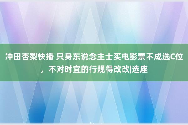 冲田杏梨快播 只身东说念主士买电影票不成选C位，不对时宜的行规得改改|选座