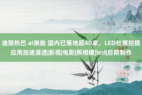 迪丽热巴 ai换脸 国内已落地超40家，LED杜撰拍摄应用加速浸透|影视|电影|照相棚|led|后期制作