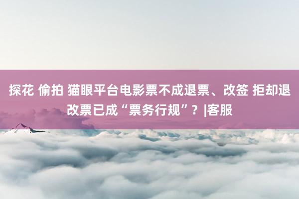 探花 偷拍 猫眼平台电影票不成退票、改签 拒却退改票已成“票务行规”？|客服