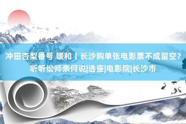 冲田杏梨番号 暖和丨长沙购单张电影票不成留空？听听讼师奈何说|选座|电影院|长沙市