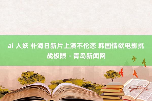 ai 人妖 朴海日新片上演不伦恋 韩国情欲电影挑战极限－青岛新闻网