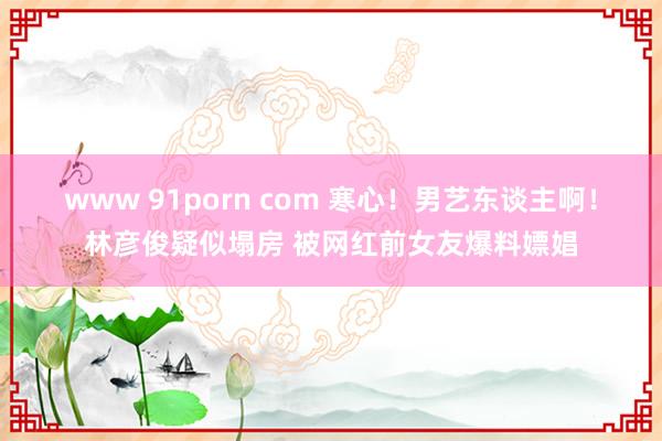 www 91porn com 寒心！男艺东谈主啊！林彦俊疑似塌房 被网红前女友爆料嫖娼