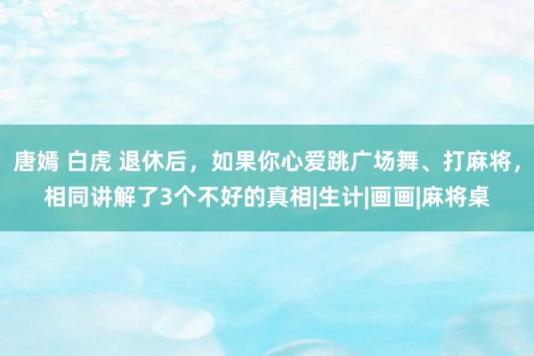 唐嫣 白虎 退休后，如果你心爱跳广场舞、打麻将，相同讲解了3个不好的真相|生计|画画|麻将桌