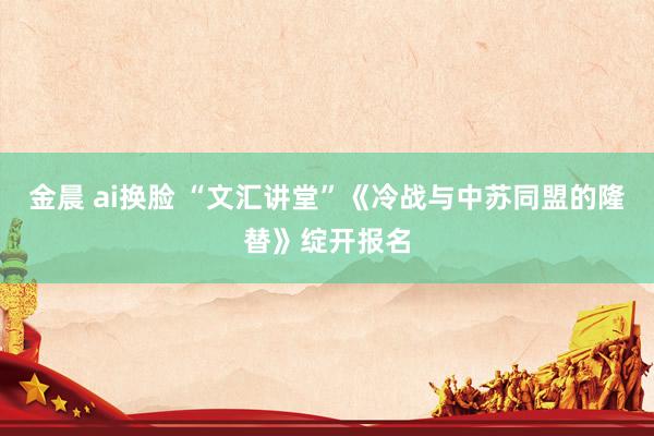 金晨 ai换脸 “文汇讲堂”《冷战与中苏同盟的隆替》绽开报名