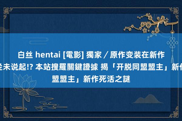 白丝 hentai [電影] 獨家／原作变装在新作日本官宣從未说起!? 本站搜羅關鍵證據 揭「开脱同盟盟主」新作死活之謎