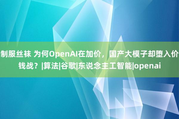 制服丝袜 为何OpenAI在加价，国产大模子却堕入价钱战？|算法|谷歌|东说念主工智能|openai