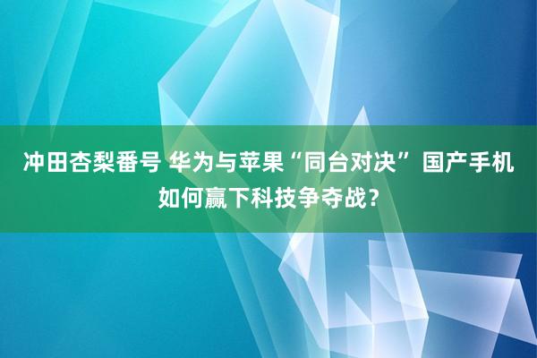 冲田杏梨番号 华为与苹果“同台对决” 国产手机如何赢下科技争夺战？