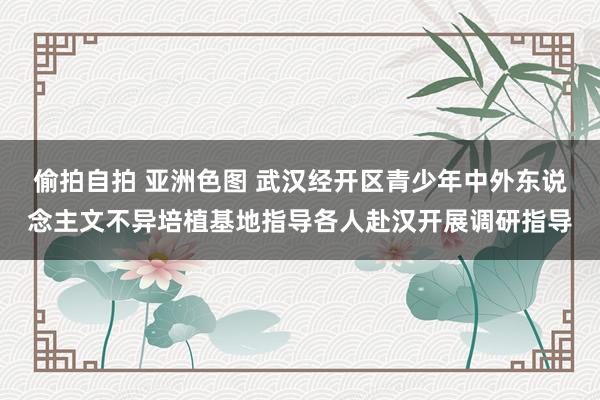 偷拍自拍 亚洲色图 武汉经开区青少年中外东说念主文不异培植基地指导各人赴汉开展调研指导