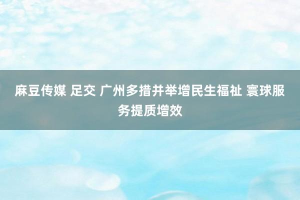 麻豆传媒 足交 广州多措并举增民生福祉 寰球服务提质增效