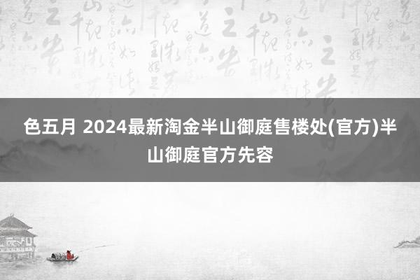 色五月 2024最新淘金半山御庭售楼处(官方)半山御庭官方先容