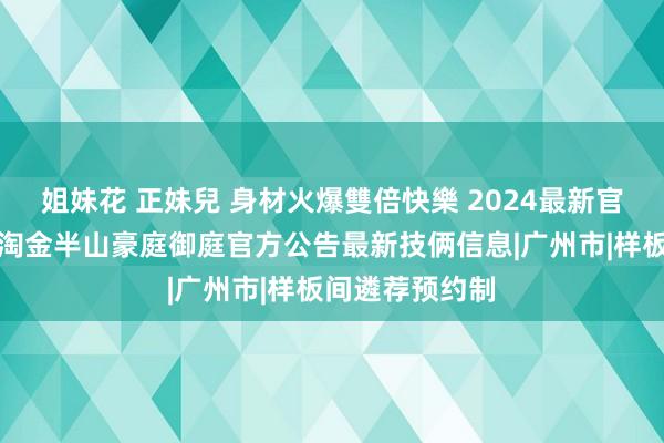 姐妹花 正妹兒 身材火爆雙倍快樂 2024最新官方发布：广州淘金半山豪庭御庭官方公告最新技俩信息|广州市|样板间遴荐预约制