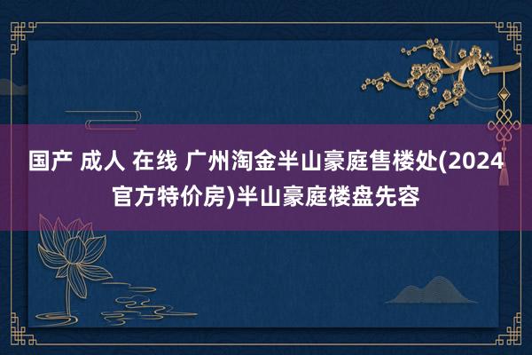 国产 成人 在线 广州淘金半山豪庭售楼处(2024官方特价房)半山豪庭楼盘先容