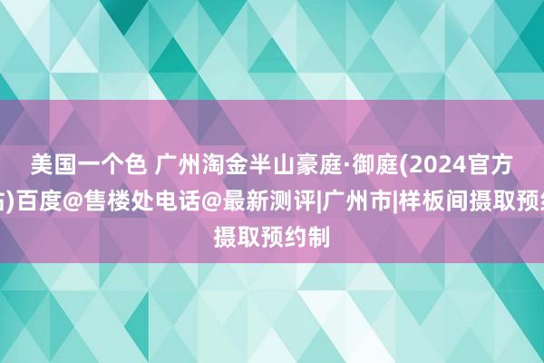 美国一个色 广州淘金半山豪庭·御庭(2024官方网站)百度@售楼处电话@最新测评|广州市|样板间摄取预约制