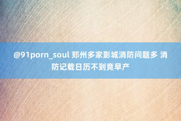 @91porn_soul 郑州多家影城消防问题多 消防记载日历不到竟早产