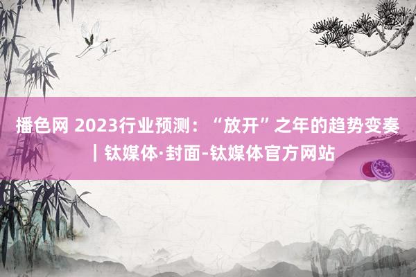 播色网 2023行业预测：“放开”之年的趋势变奏 ｜钛媒体·封面-钛媒体官方网站