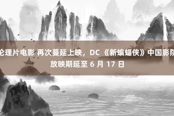 伦理片电影 再次蔓延上映，DC 《新蝙蝠侠》中国影院放映期延至 6 月 17 日