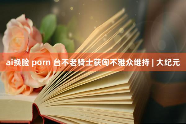 ai换脸 porn 台不老骑士获匈不雅众维持 | 大纪元