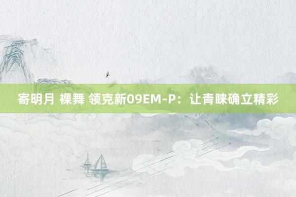 寄明月 裸舞 领克新09EM-P：让青睐确立精彩