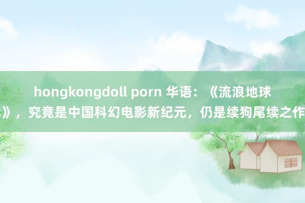 hongkongdoll porn 华语：《流浪地球2》，究竟是中国科幻电影新纪元，仍是续狗尾续之作？