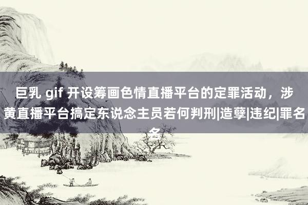 巨乳 gif 开设筹画色情直播平台的定罪活动，涉黄直播平台搞定东说念主员若何判刑|造孽|违纪|罪名