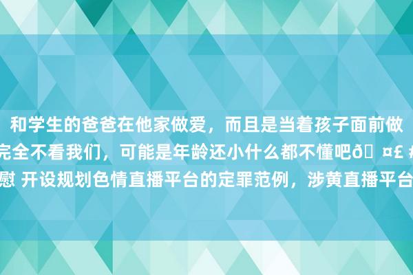 和学生的爸爸在他家做爱，而且是当着孩子面前做爱，太刺激了，孩子完全不看我们，可能是年龄还小什么都不懂吧🤣 #同城 #文爱 #自慰 开设规划色情直播平台的定罪范例，涉黄直播平台贬责东说念主员怎么判刑|作恶|作恶|罪名