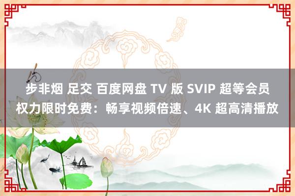 步非烟 足交 百度网盘 TV 版 SVIP 超等会员权力限时免费：畅享视频倍速、4K 超高清播放