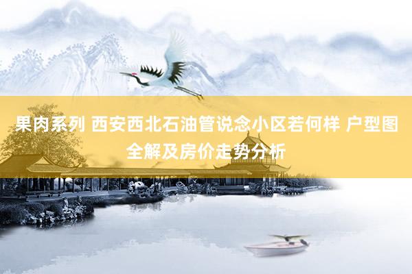 果肉系列 西安西北石油管说念小区若何样 户型图全解及房价走势分析