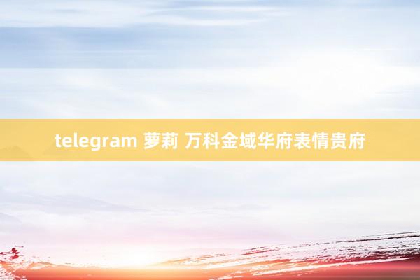 telegram 萝莉 万科金域华府表情贵府