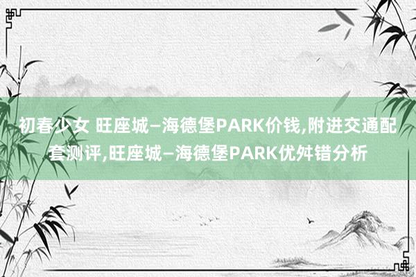 初春少女 旺座城—海德堡PARK价钱，附进交通配套测评，旺座城—海德堡PARK优舛错分析