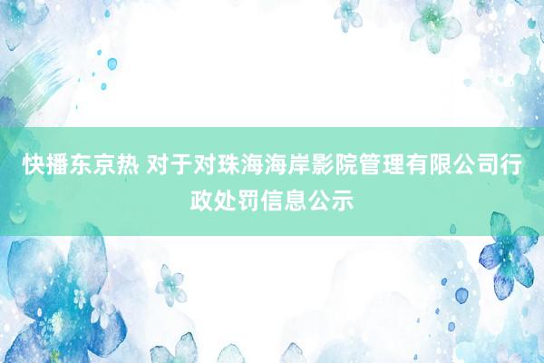 快播东京热 对于对珠海海岸影院管理有限公司行政处罚信息公示