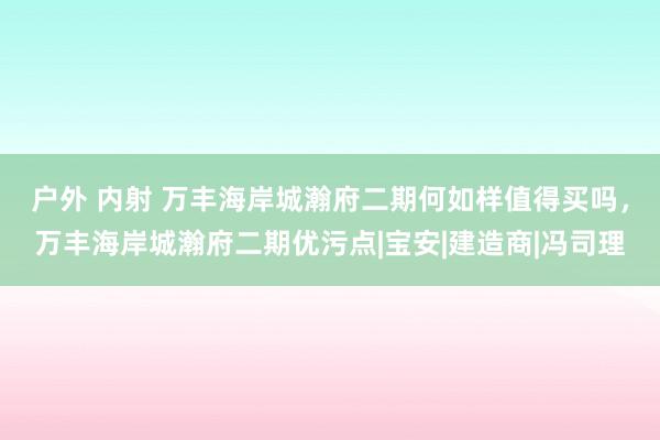 户外 内射 万丰海岸城瀚府二期何如样值得买吗，万丰海岸城瀚府二期优污点|宝安|建造商|冯司理