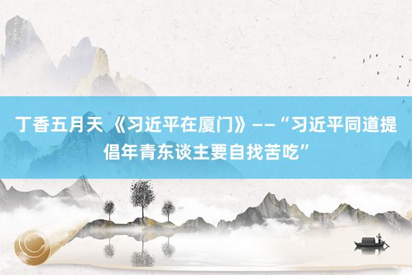 丁香五月天 《习近平在厦门》——“习近平同道提倡年青东谈主要自找苦吃”