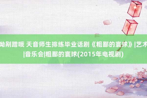 呦剐蹭哦 天音师生排练毕业话剧《粗鄙的寰球》|艺术|音乐会|粗鄙的寰球(2015年电视剧)