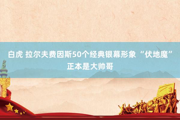 白虎 拉尔夫费因斯50个经典银幕形象 “伏地魔”正本是大帅哥