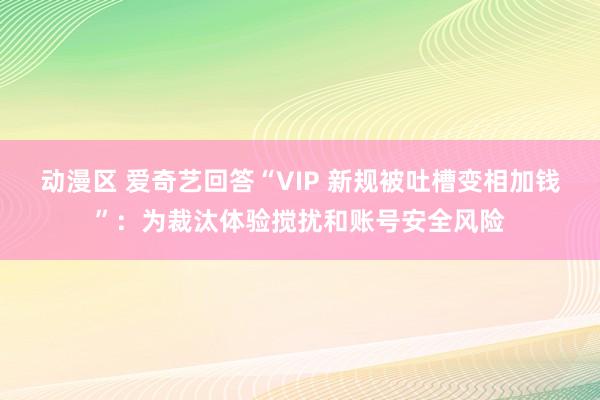 动漫区 爱奇艺回答“VIP 新规被吐槽变相加钱”：为裁汰体验搅扰和账号安全风险