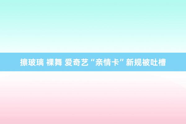 擦玻璃 裸舞 爱奇艺“亲情卡”新规被吐槽