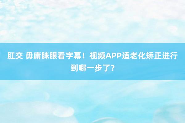 肛交 毋庸眯眼看字幕！视频APP适老化矫正进行到哪一步了？