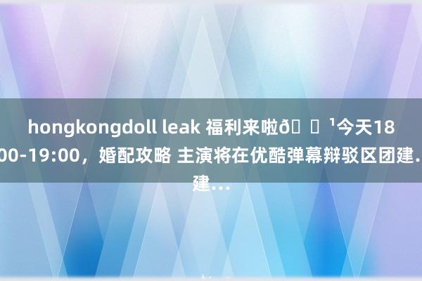 hongkongdoll leak 福利来啦🌹今天18:00-19:00，婚配攻略 主演将在优酷弹幕辩驳区团建…