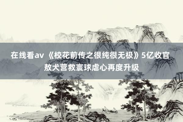 在线看av 《校花前传之很纯很无极》5亿收官 敖犬营救寰球虐心再度升级