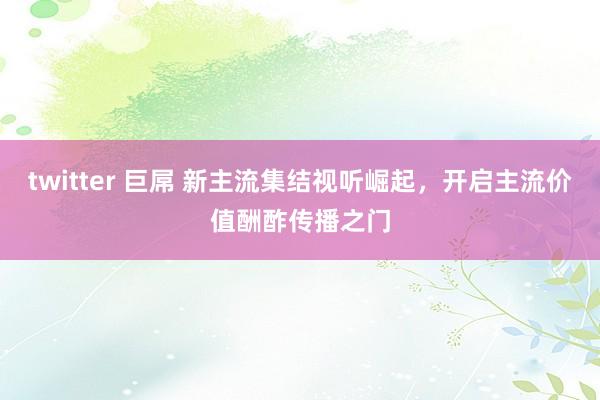 twitter 巨屌 新主流集结视听崛起，开启主流价值酬酢传播之门