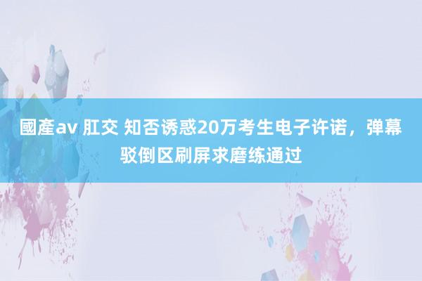 國產av 肛交 知否诱惑20万考生电子许诺，弹幕驳倒区刷屏求磨练通过