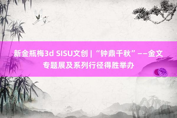 新金瓶梅3d SISU文创 | “钟鼎千秋”——金文专题展及系列行径得胜举办