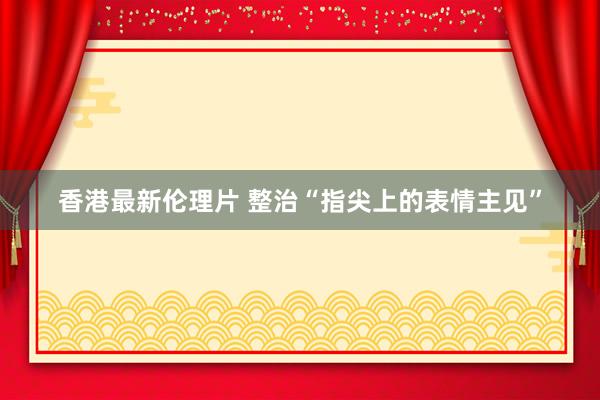 香港最新伦理片 整治“指尖上的表情主见”