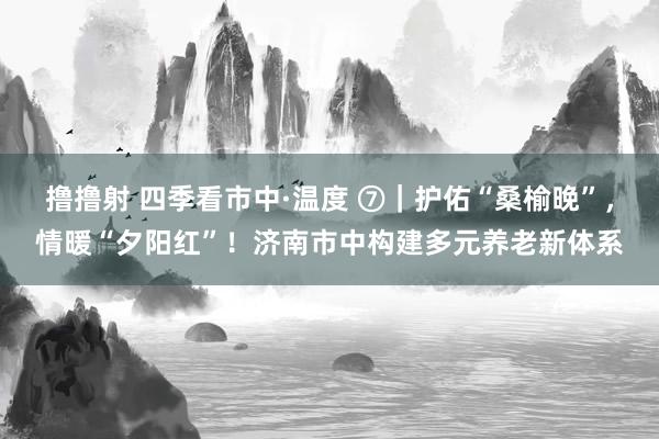 撸撸射 四季看市中·温度 ⑦｜护佑“桑榆晚”，情暖“夕阳红”！济南市中构建多元养老新体系