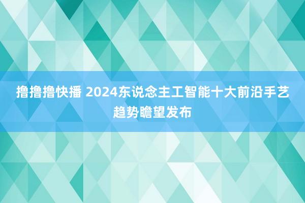 撸撸撸快播 2024东说念主工智能十大前沿手艺趋势瞻望发布